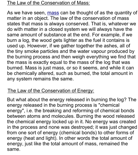 The Law of the Conservation of Mass: The Law of the Conservation of Energy: As we have seen, mass can be thought of as the quantity of matter in an object. The law of the conservation of mass states that mass is always conserved. That is, whatever we do with matter in a closed system we will always have the same amount of substance at the end. For example, if we burn a log, the wood gets lighter as the fuel it contains is used up. However, if we gather together the ashes, all of the tiny smoke particles and the water vapour produced by the burning process and then weigh everything we find that the mass is exactly equal to the mass of the log that was burned. Mass is just mass, or so it seems, and while it can be chemically altered, such as burned, the total amount in any system remains the same. But what about the energy released in burning the log? The energy released in the burning process is "chemical energy", i.e. the breaking and reforming of chemical bonds between atoms and molecules. Burning the wood released the chemical energy locked up in it. No energy was created in the process and none was destroyed; it was just changed from one sort of energy (chemical bonds) to other forms of energy (heat and light). In other words the total amount of energy, just like the total amount of mass, remained the same.