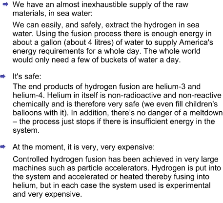 We have an almost inexhaustible supply of the raw materials, in sea water: We can easily, and safely, extract the hydrogen in sea water. Using the fusion process there is enough energy in about a gallon (about 4 litres) of water to supply America's energy requirements for a whole day. The whole world would only need a few of buckets of water a day.  It's safe: The end products of hydrogen fusion are helium-3 and helium-4. Helium in itself is non-radioactive and non-reactive chemically and is therefore very safe (we even fill children's balloons with it). In addition, there’s no danger of a meltdown – the process just stops if there is insufficient energy in the system. At the moment, it is very, very expensive: Controlled hydrogen fusion has been achieved in very large machines such as particle accelerators. Hydrogen is put into the system and accelerated or heated thereby fusing into helium, but in each case the system used is experimental and very expensive.