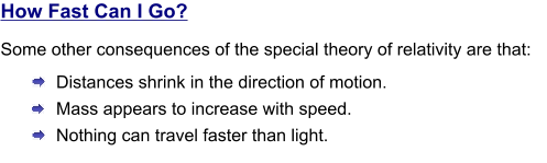 How Fast Can I Go? Some other consequences of the special theory of relativity are that: Distances shrink in the direction of motion.  Mass appears to increase with speed.  Nothing can travel faster than light.