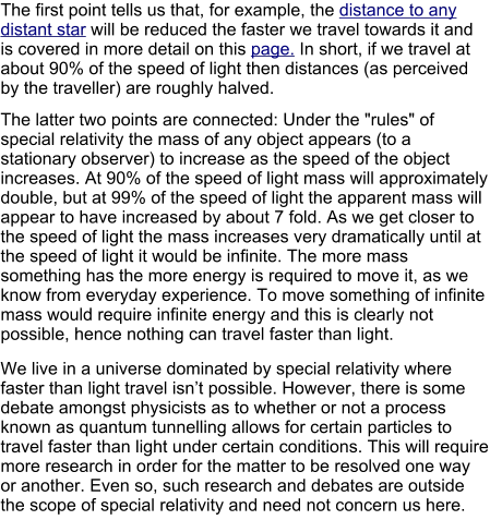 The first point tells us that, for example, the distance to any distant star will be reduced the faster we travel towards it and is covered in more detail on this page. In short, if we travel at about 90% of the speed of light then distances (as perceived by the traveller) are roughly halved.  The latter two points are connected: Under the "rules" of special relativity the mass of any object appears (to a stationary observer) to increase as the speed of the object increases. At 90% of the speed of light mass will approximately double, but at 99% of the speed of light the apparent mass will appear to have increased by about 7 fold. As we get closer to the speed of light the mass increases very dramatically until at the speed of light it would be infinite. The more mass something has the more energy is required to move it, as we know from everyday experience. To move something of infinite mass would require infinite energy and this is clearly not possible, hence nothing can travel faster than light. We live in a universe dominated by special relativity where faster than light travel isn’t possible. However, there is some debate amongst physicists as to whether or not a process known as quantum tunnelling allows for certain particles to travel faster than light under certain conditions. This will require more research in order for the matter to be resolved one way or another. Even so, such research and debates are outside the scope of special relativity and need not concern us here.