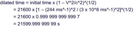 dilated time = initial time x (1 – V^2/c^2)^(1/2) = 21600 x [1 – (244 ms^-1)^2 / (3 x 10^8 ms^-1)^2]^(1/2) = 21600 x 0.999 999 999 999 7 = 21599.999 999 99 s